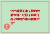 化疗后灵芝孢子粉的效果如何？让你了解灵芝孢子粉的作用与使用方法？