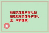 敖东灵芝孢子粉礼盒(精选敖东灵芝孢子粉礼盒，呵护健康)