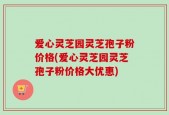 爱心灵芝园灵芝孢子粉价格(爱心灵芝园灵芝孢子粉价格大优惠)
