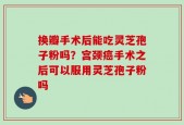 换瓣手术后能吃灵芝孢子粉吗？宫颈癌手术之后可以服用灵芝孢子粉吗