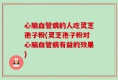 心脑血管病的人吃灵芝孢子粉(灵芝孢子粉对心脑血管病有益的效果)