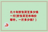 几十年野生灵芝多少钱一斤(野生灵芝市场价攀升，一斤多少钱？)