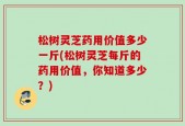 松树灵芝药用价值多少一斤(松树灵芝每斤的药用价值，你知道多少？)