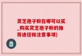灵芝孢子粉在哪可以买_购买灵芝孢子粉的推荐途径和注意事项)