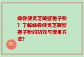 绿尝健灵芝破壁孢子粉？了解绿尝健灵芝破壁孢子粉的功效与使用方法？