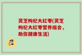 灵芝枸杞大红枣(灵芝枸杞大红枣营养组合，助你健康生活)