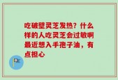 吃破壁灵芝发热？什么样的人吃灵芝会过敏啊最近想入手孢子油，有点担心