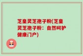 芝皇灵芝孢子粉(芝皇灵芝孢子粉：自然呵护健康门户)