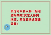 灵芝可以和人参一起泡酒吗功效(灵芝人参同泡酒，助你更快达健康效果)