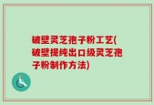 破壁灵芝孢子粉工艺(破壁提纯出口级灵芝孢子粉制作方法)