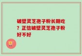 破壁灵芝孢子粉长期吃？正信破壁灵芝孢子粉好不好