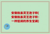 安徽旌县灵芝孢子粉(安徽旌县灵芝孢子粉：一种低调的养生宝藏)