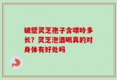 破壁灵芝孢子含嘌呤多长？灵芝泡酒喝真的对身体有好处吗