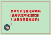 虫草与灵芝能泡水喝吗(虫草灵芝可水泡饮用？这是你需要知道的！)