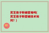 灵芝孢子粉破壁难吗(灵芝孢子粉壁破技术如何？)