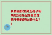长白山野生灵芝孢子粉功效(长白山野生灵芝孢子粉的好处是什么？)