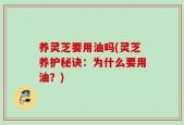 养灵芝要用油吗(灵芝养护秘诀：为什么要用油？)