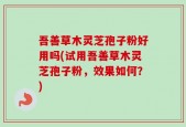 吾善草木灵芝孢子粉好用吗(试用吾善草木灵芝孢子粉，效果如何？)