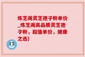 炼芝阁灵芝孢子粉单价_炼芝阁高品质灵芝孢子粉，超值单价，健康之选)