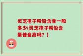 灵芝孢子粉铅含量一般多少(灵芝孢子粉铅含量普遍高吗？)