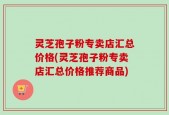 灵芝孢子粉专卖店汇总价格(灵芝孢子粉专卖店汇总价格推荐商品)