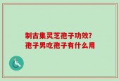 制古集灵芝孢子功效？孢子男吃孢子有什么用