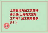上海有地方加工灵芝吗多少钱(上海有灵芝加工厂吗？加工费用是多少？)