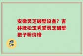 安徽灵芝破壁设备？吉林抚松玉秀堂灵芝破壁孢子粉价格