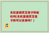 无机富硒灵芝孢子粉能吃吗(无机富硒灵芝孢子粉可以食用吗？)