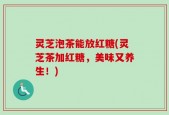 灵芝泡茶能放红糖(灵芝茶加红糖，美味又养生！)