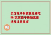灵芝孢子粉胶囊忌讳吃吗(灵芝孢子粉胶囊用法及注意事项
