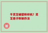 干灵芝破壁粉碎机？灵芝孢子粉制作法