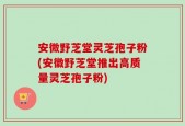 安微野芝堂灵芝孢子粉(安徽野芝堂推出高质量灵芝孢子粉)