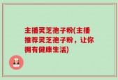 主播灵芝孢子粉(主播推荐灵芝孢子粉，让你拥有健康生活)
