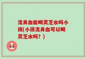 流鼻血能喝灵芝水吗小孩(小孩流鼻血可以喝灵芝水吗？)