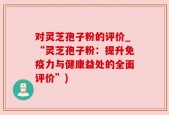 对灵芝孢子粉的评价_“灵芝孢子粉：提升免疫力与健康益处的全面评价”)