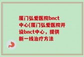 厦门弘爱医院bnct中心(厦门弘爱医院开设bnct中心，提供新一线治疗方法