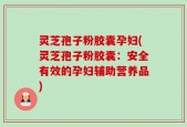 灵芝孢子粉胶囊孕妇(灵芝孢子粉胶囊：安全有效的孕妇辅助营养品)
