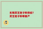 无锡灵芝孢子粉供应？灵芝孢子粉哪里产