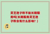 灵芝孢子粉不能长期服用吗(长期服用灵芝孢子粉会有什么影响？)