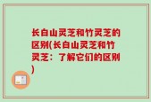 长白山灵芝和竹灵芝的区别(长白山灵芝和竹灵芝：了解它们的区别)