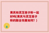 黄芪和灵芝孢子粉一起好吗(黄芪与灵芝孢子粉的联合效果如何？)