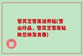 雪灵芝雪莲滋养贴(雪山珍品，雪灵芝雪莲贴助您焕发青春)