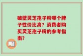 破壁灵芝孢子粉哪个牌子性价比高？消费者购买灵芝孢子粉的参考指南？