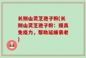长别山灵芝孢子粉(长别山灵芝孢子粉：提高免疫力，帮助延缓衰老)