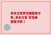 禾木之家灵芝破壁孢子粉_禾木之家 灵芝破壁孢子粉 )