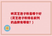 啊灵芝孢子粉是哪个好(灵芝孢子粉排名前列的品牌有哪些？)