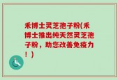 禾博士灵芝孢子粉(禾博士推出纯天然灵芝孢子粉，助您改善免疫力！)
