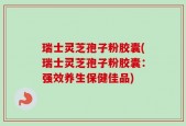 瑞士灵芝孢子粉胶囊(瑞士灵芝孢子粉胶囊：强效养生保健佳品)