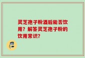 灵芝孢子粉酒后能否饮用？解答灵芝孢子粉的饮用常识？